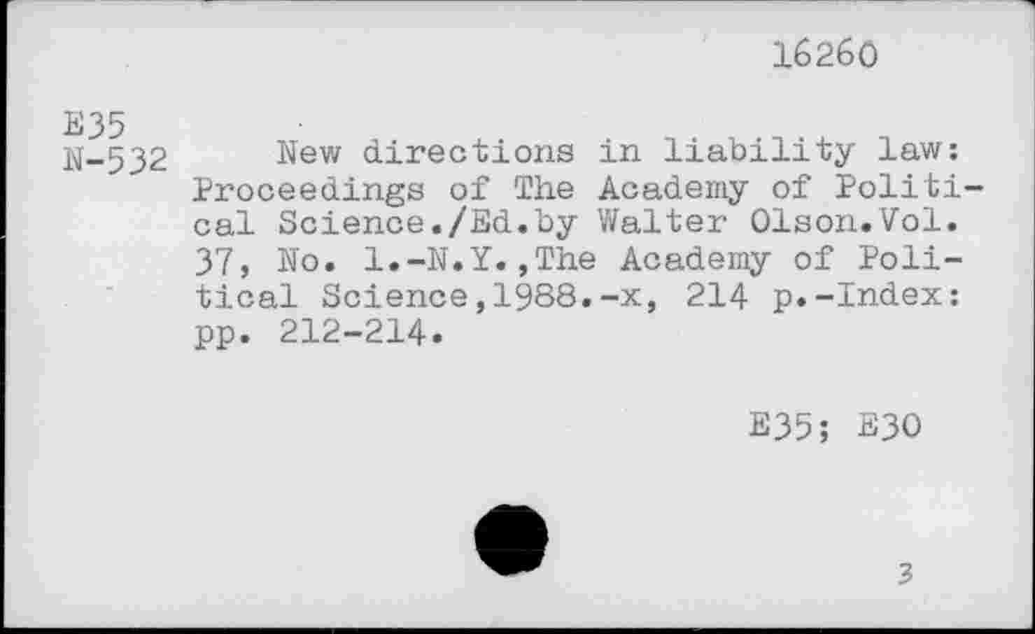 ﻿16260
E35
N-532
New directions in liability law; Proceedings of The Academy of Political Science./Ed.by Walter Olson.Vol. 37, No. l.-N.Y.,The Academy of Political Science,1988.-x, 214 p.-Index: pp. 212-214.
E35; B30
3